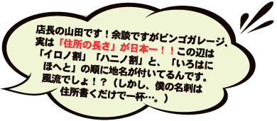 店長の山田です！余談ですがビンゴガレージ、実は「住所の長さ」が日本一！！この辺は「イロノ割」「ハニノ割」と、「いろはに　ほへと」の順に地名が付いてるんです。風流でしょ！？（しかし、僕の名刺は住所書くだけで一杯…。）